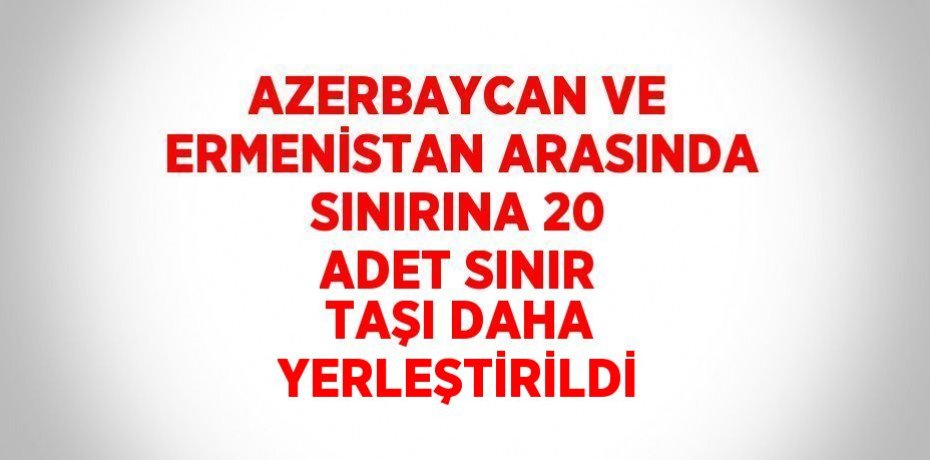 AZERBAYCAN VE ERMENİSTAN ARASINDA SINIRINA 20 ADET SINIR TAŞI DAHA YERLEŞTİRİLDİ