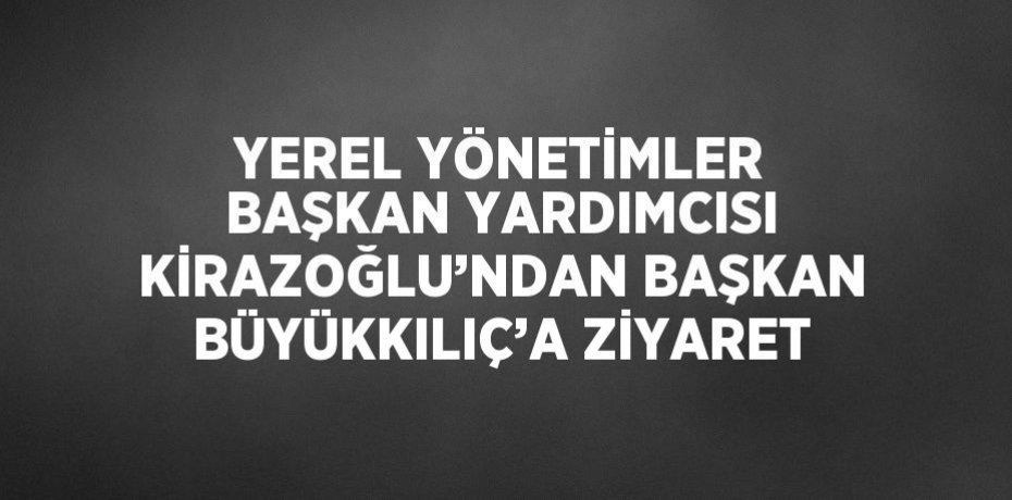 YEREL YÖNETİMLER BAŞKAN YARDIMCISI KİRAZOĞLU’NDAN BAŞKAN BÜYÜKKILIÇ’A ZİYARET