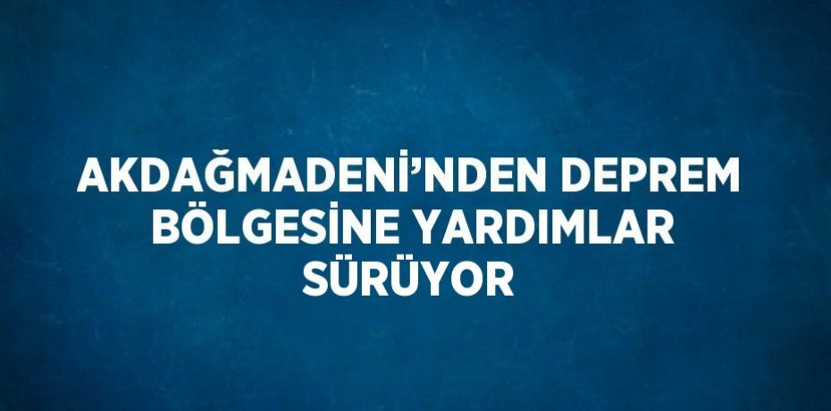 AKDAĞMADENİ’NDEN DEPREM BÖLGESİNE YARDIMLAR SÜRÜYOR