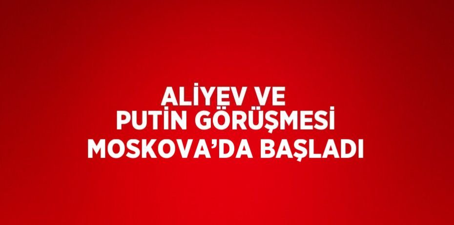 ALİYEV VE PUTİN GÖRÜŞMESİ MOSKOVA’DA BAŞLADI
