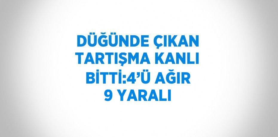 DÜĞÜNDE ÇIKAN TARTIŞMA KANLI BİTTİ:4’Ü AĞIR 9 YARALI