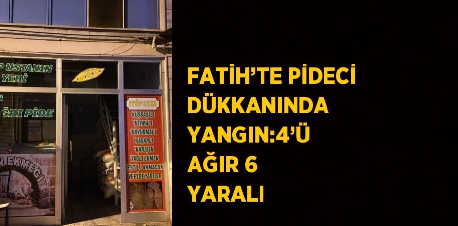 FATİH’TE PİDECİ DÜKKANINDA YANGIN:4’Ü AĞIR 6 YARALI