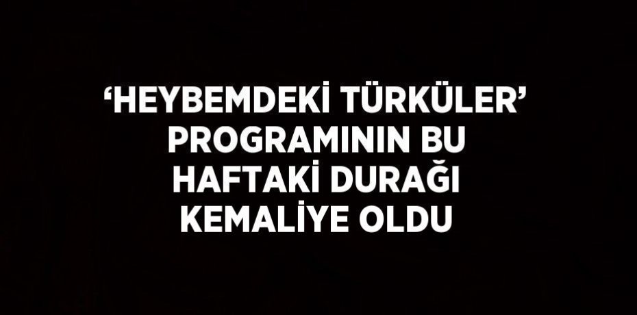 ‘HEYBEMDEKİ TÜRKÜLER’ PROGRAMININ BU HAFTAKİ DURAĞI KEMALİYE OLDU