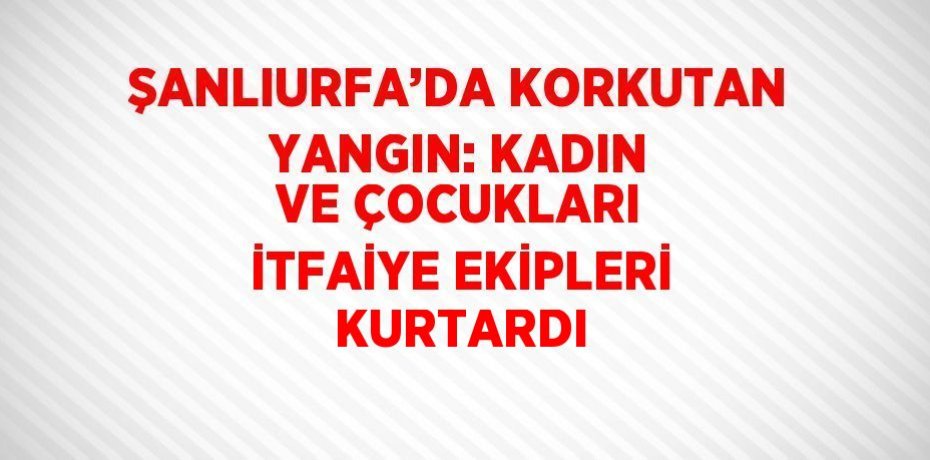 ŞANLIURFA’DA KORKUTAN YANGIN: KADIN VE ÇOCUKLARI İTFAİYE EKİPLERİ KURTARDI