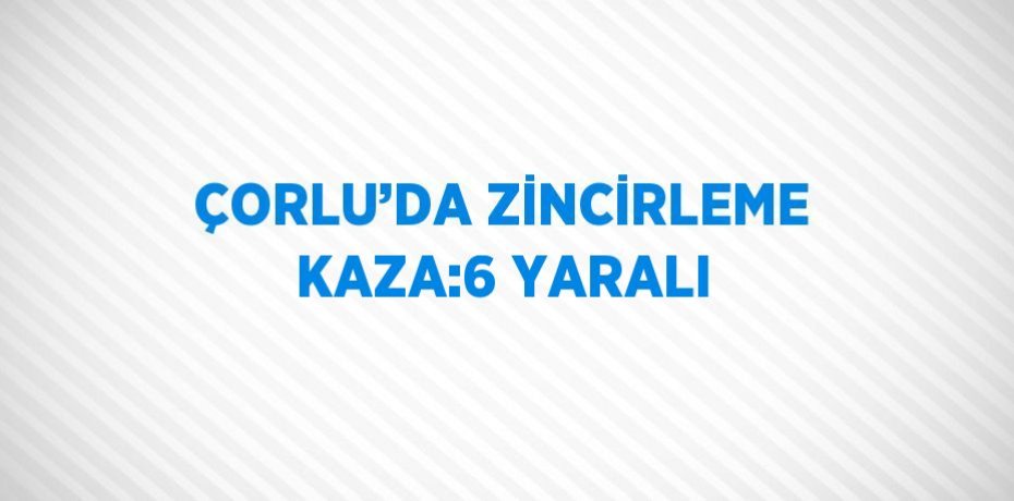 ÇORLU’DA ZİNCİRLEME KAZA:6 YARALI
