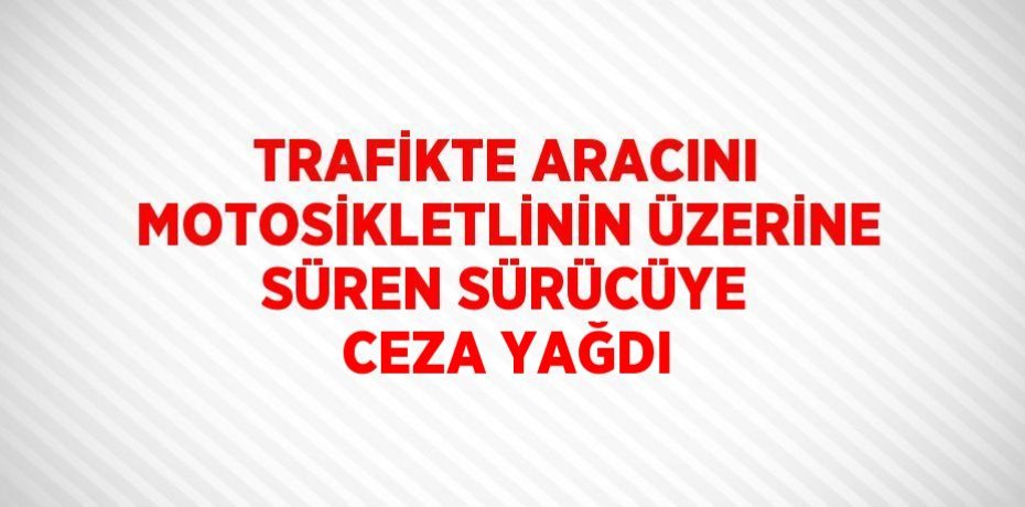 TRAFİKTE ARACINI MOTOSİKLETLİNİN ÜZERİNE SÜREN SÜRÜCÜYE CEZA YAĞDI