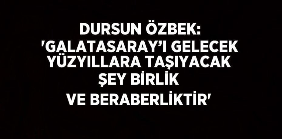 DURSUN ÖZBEK: 'GALATASARAY’I GELECEK YÜZYILLARA TAŞIYACAK ŞEY BİRLİK VE BERABERLİKTİR'