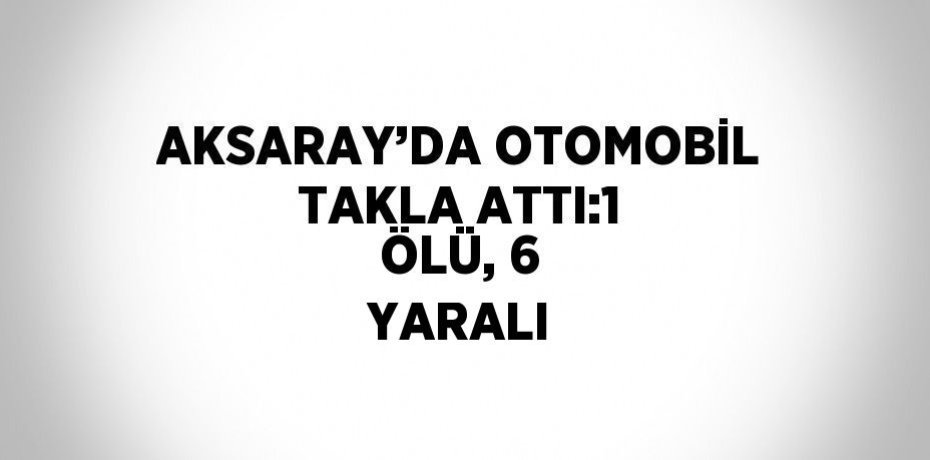 AKSARAY’DA OTOMOBİL TAKLA ATTI:1 ÖLÜ, 6 YARALI