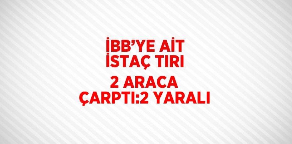 İBB’YE AİT İSTAÇ TIRI 2 ARACA ÇARPTI:2 YARALI