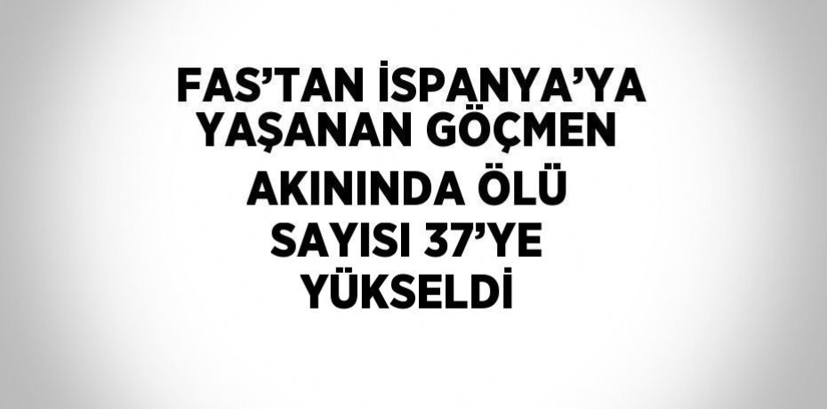 FAS’TAN İSPANYA’YA YAŞANAN GÖÇMEN AKININDA ÖLÜ SAYISI 37’YE YÜKSELDİ