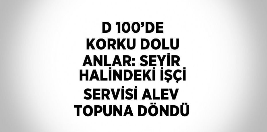 D 100’DE KORKU DOLU ANLAR: SEYİR HALİNDEKİ İŞÇİ SERVİSİ ALEV TOPUNA DÖNDÜ