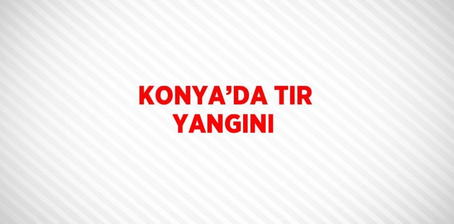 KONYA’DA TIR YANGINI