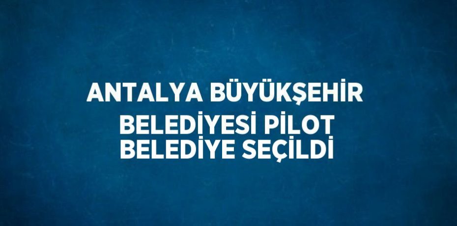 ANTALYA BÜYÜKŞEHİR BELEDİYESİ PİLOT BELEDİYE SEÇİLDİ