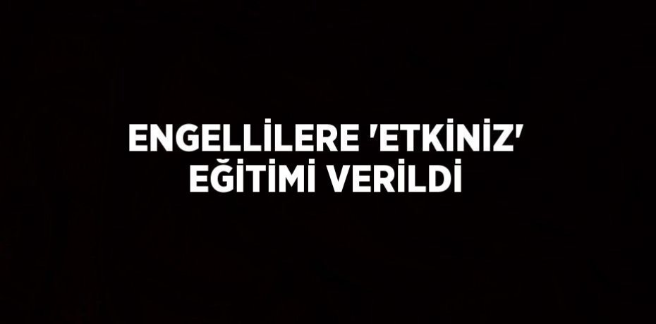 ENGELLİLERE 'ETKİNİZ' EĞİTİMİ VERİLDİ