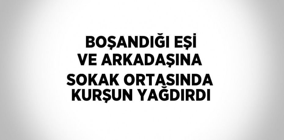 BOŞANDIĞI EŞİ VE ARKADAŞINA SOKAK ORTASINDA KURŞUN YAĞDIRDI
