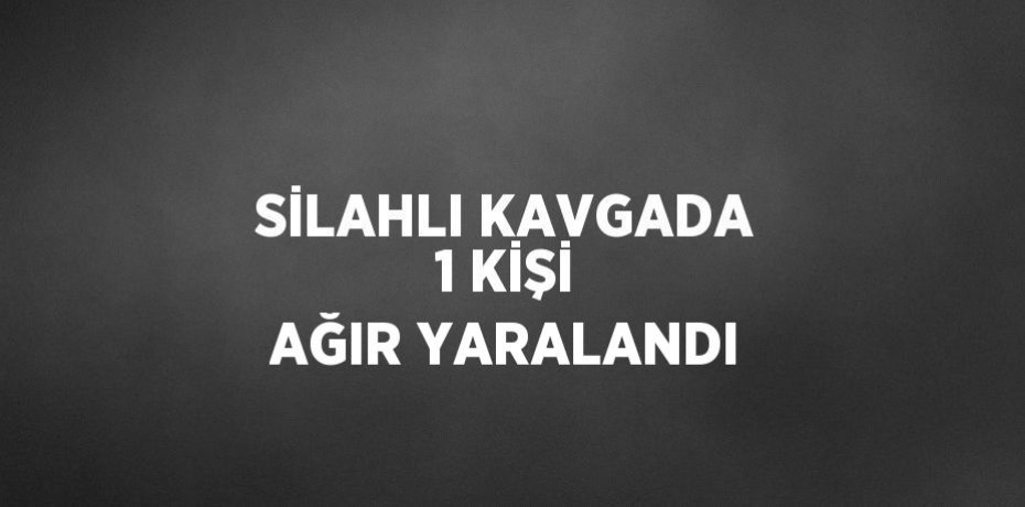 SİLAHLI KAVGADA 1 KİŞİ AĞIR YARALANDI