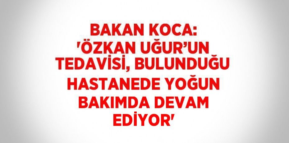 BAKAN KOCA: 'ÖZKAN UĞUR’UN TEDAVİSİ, BULUNDUĞU HASTANEDE YOĞUN BAKIMDA DEVAM EDİYOR'