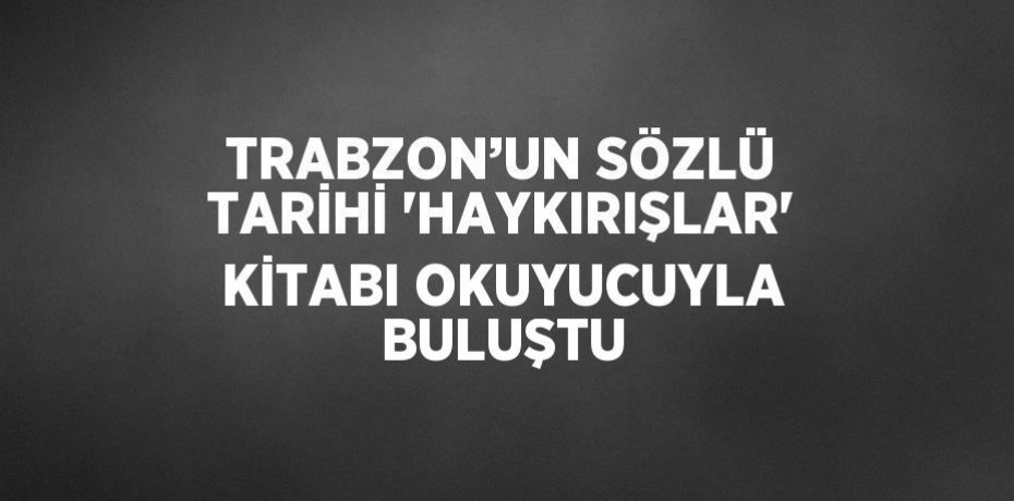 TRABZON’UN SÖZLÜ TARİHİ 'HAYKIRIŞLAR' KİTABI OKUYUCUYLA BULUŞTU