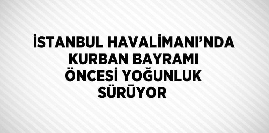 İSTANBUL HAVALİMANI’NDA KURBAN BAYRAMI ÖNCESİ YOĞUNLUK SÜRÜYOR