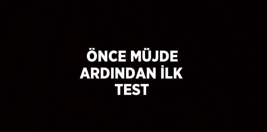 ÖNCE MÜJDE ARDINDAN İLK TEST