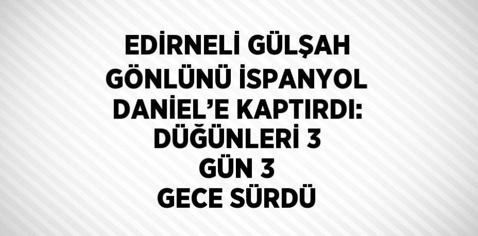EDİRNELİ GÜLŞAH GÖNLÜNÜ İSPANYOL DANİEL’E KAPTIRDI: DÜĞÜNLERİ 3 GÜN 3 GECE SÜRDÜ