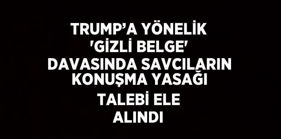 TRUMP’A YÖNELİK 'GİZLİ BELGE' DAVASINDA SAVCILARIN KONUŞMA YASAĞI TALEBİ ELE ALINDI