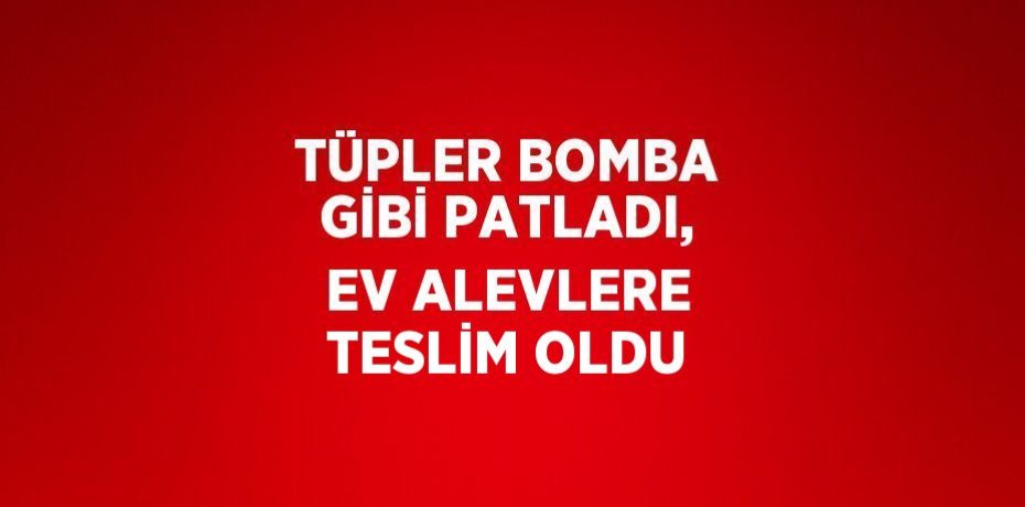 TÜPLER BOMBA GİBİ PATLADI, EV ALEVLERE TESLİM OLDU