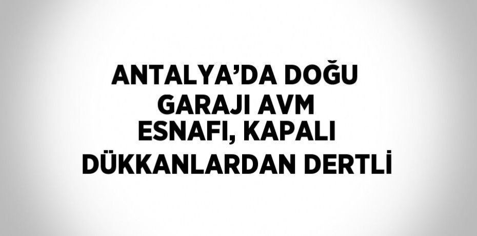 ANTALYA’DA DOĞU GARAJI AVM ESNAFI, KAPALI DÜKKANLARDAN DERTLİ