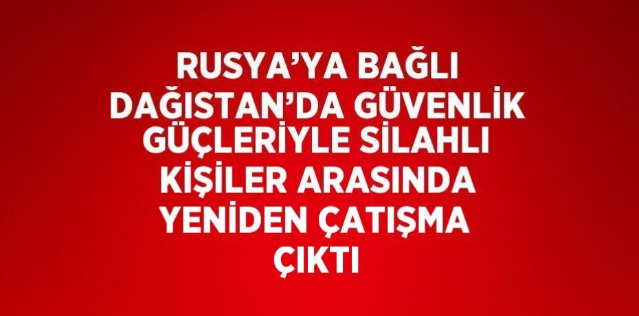 RUSYA’YA BAĞLI DAĞISTAN’DA GÜVENLİK GÜÇLERİYLE SİLAHLI KİŞİLER ARASINDA YENİDEN ÇATIŞMA ÇIKTI