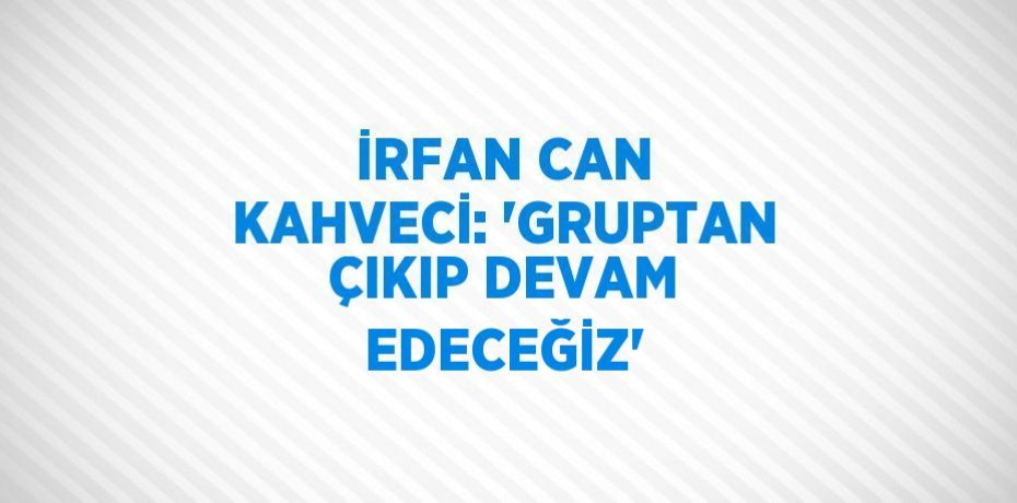 İRFAN CAN KAHVECİ: 'GRUPTAN ÇIKIP DEVAM EDECEĞİZ'