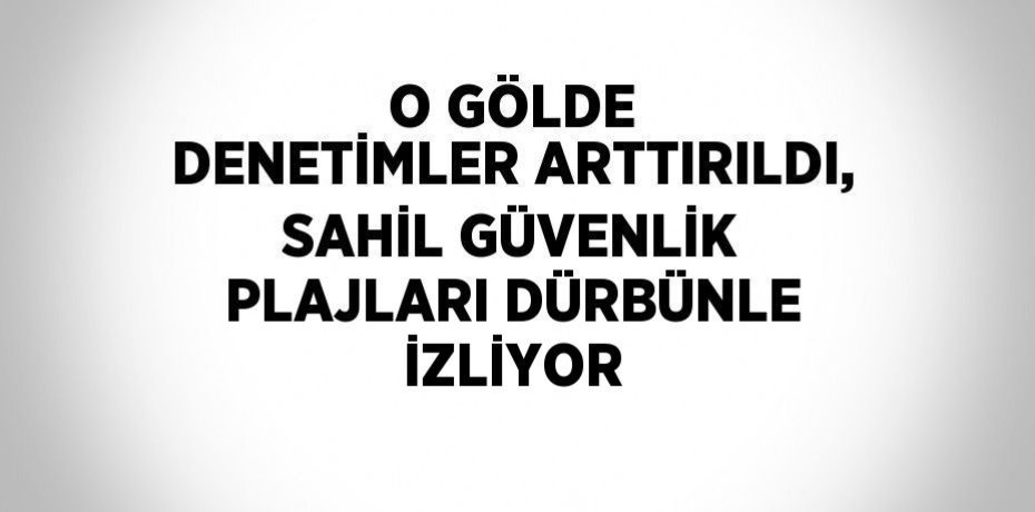 O GÖLDE DENETİMLER ARTTIRILDI, SAHİL GÜVENLİK PLAJLARI DÜRBÜNLE İZLİYOR