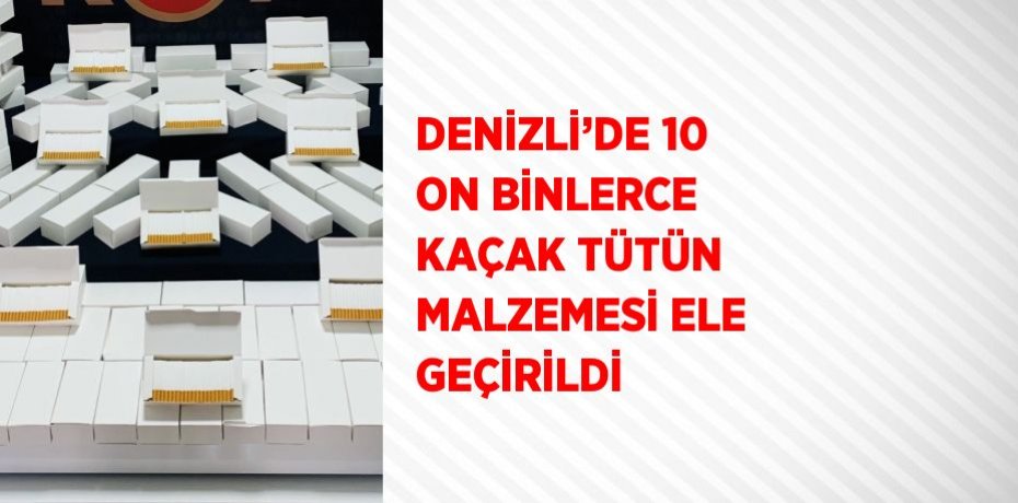 DENİZLİ’DE 10 ON BİNLERCE KAÇAK TÜTÜN MALZEMESİ ELE GEÇİRİLDİ