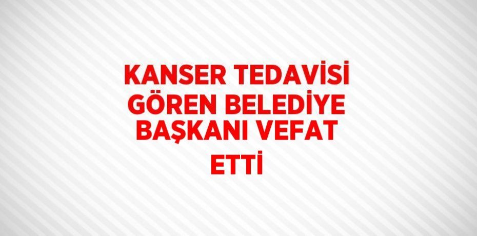 KANSER TEDAVİSİ GÖREN BELEDİYE BAŞKANI VEFAT ETTİ