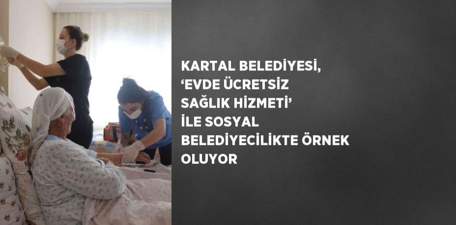 KARTAL BELEDİYESİ, ‘EVDE ÜCRETSİZ SAĞLIK HİZMETİ’ İLE SOSYAL BELEDİYECİLİKTE ÖRNEK OLUYOR