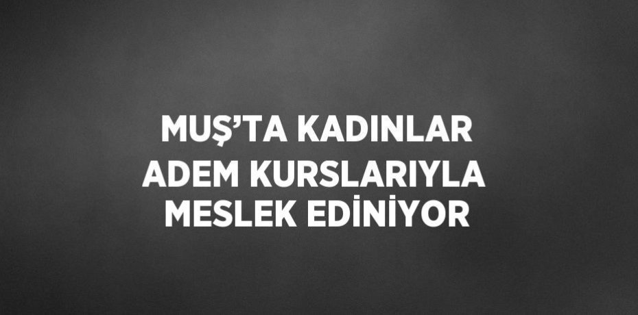 MUŞ’TA KADINLAR ADEM KURSLARIYLA MESLEK EDİNİYOR