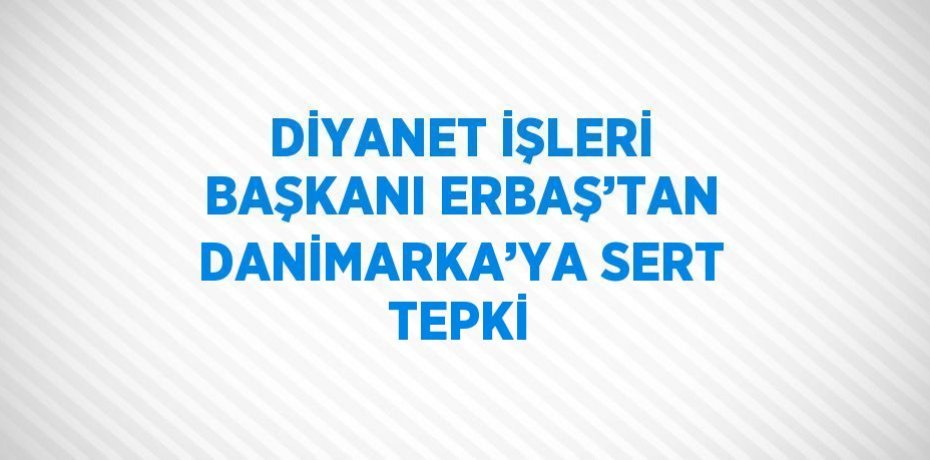 DİYANET İŞLERİ BAŞKANI ERBAŞ’TAN DANİMARKA’YA SERT TEPKİ