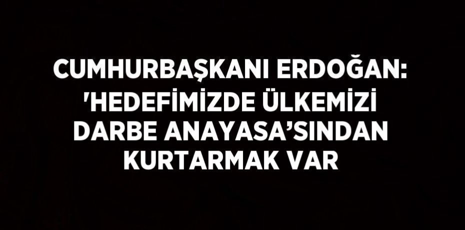 CUMHURBAŞKANI ERDOĞAN: 'HEDEFİMİZDE ÜLKEMİZİ DARBE ANAYASA’SINDAN KURTARMAK VAR