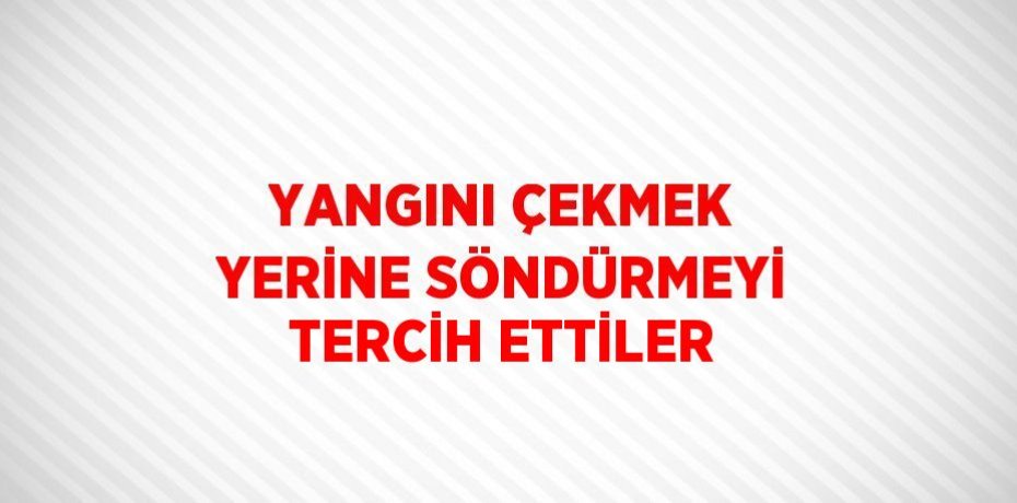 YANGINI ÇEKMEK YERİNE SÖNDÜRMEYİ TERCİH ETTİLER