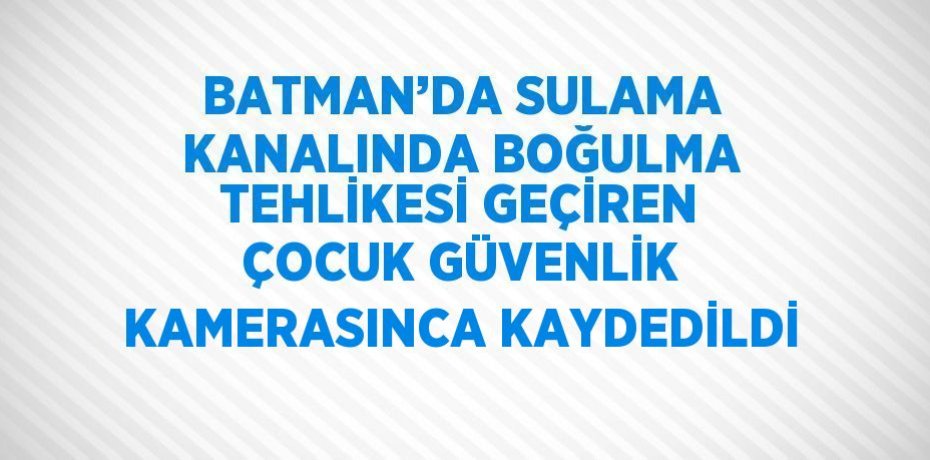 BATMAN’DA SULAMA KANALINDA BOĞULMA TEHLİKESİ GEÇİREN ÇOCUK GÜVENLİK KAMERASINCA KAYDEDİLDİ