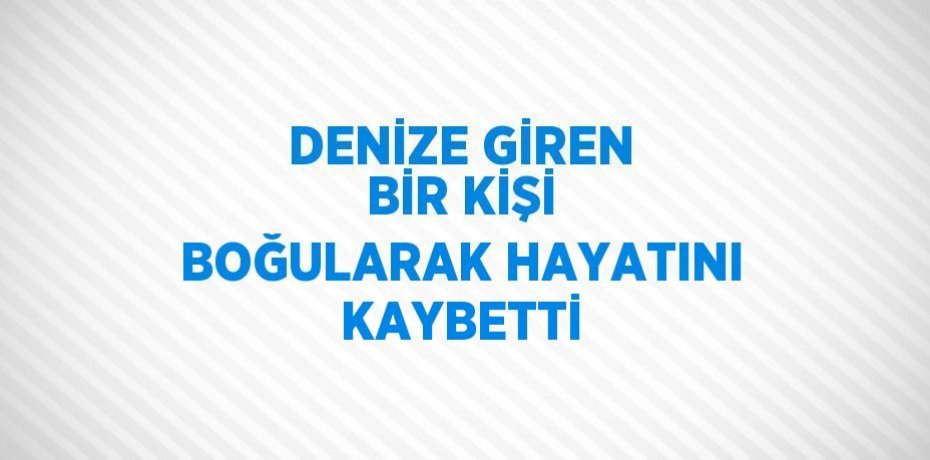 DENİZE GİREN BİR KİŞİ BOĞULARAK HAYATINI KAYBETTİ