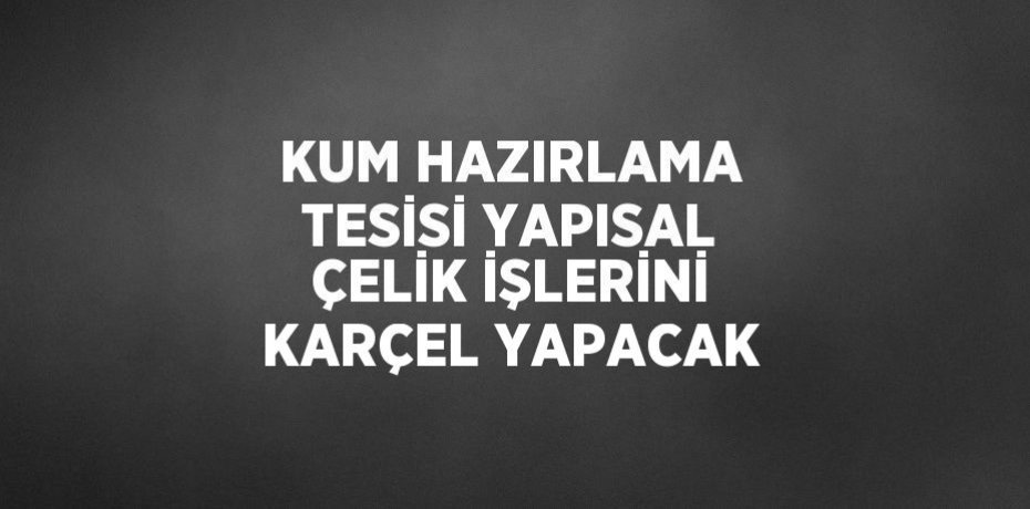 KUM HAZIRLAMA TESİSİ YAPISAL ÇELİK İŞLERİNİ KARÇEL YAPACAK
