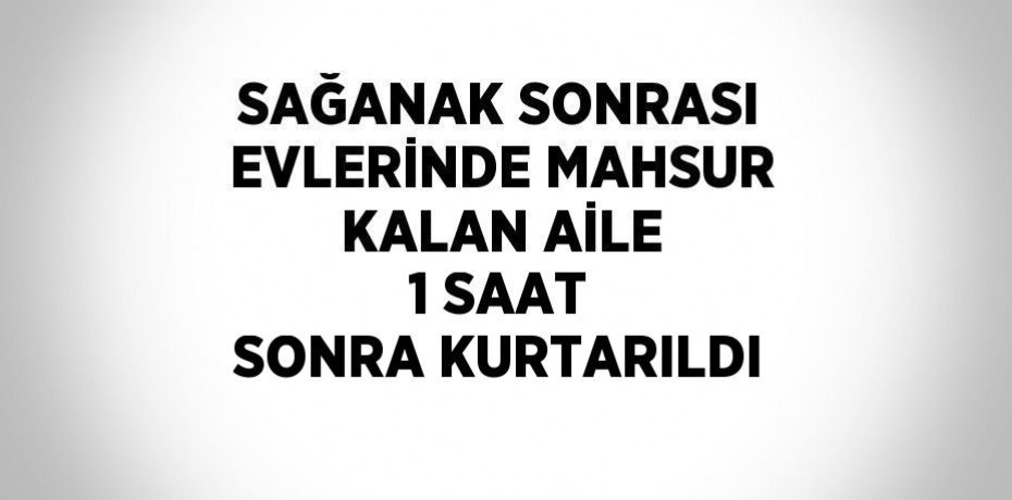 SAĞANAK SONRASI EVLERİNDE MAHSUR KALAN AİLE 1 SAAT SONRA KURTARILDI