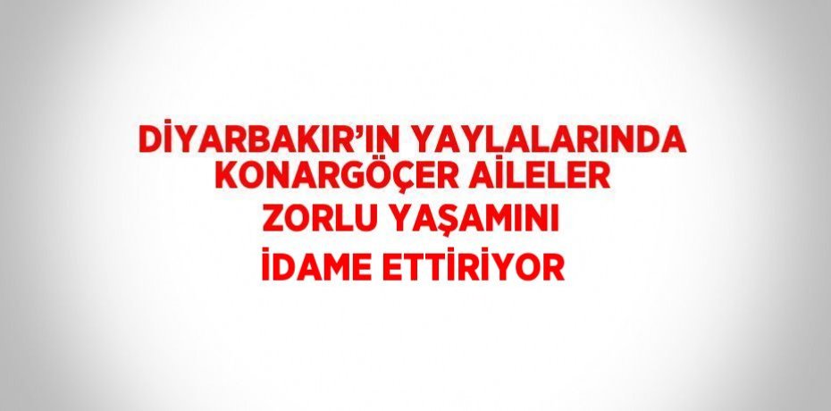 DİYARBAKIR’IN YAYLALARINDA KONARGÖÇER AİLELER ZORLU YAŞAMINI İDAME ETTİRİYOR