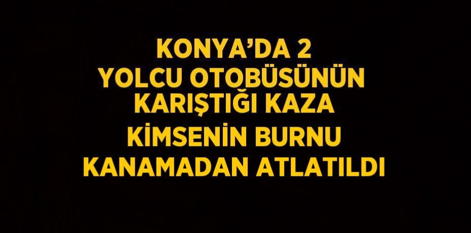 KONYA’DA 2 YOLCU OTOBÜSÜNÜN KARIŞTIĞI KAZA KİMSENİN BURNU KANAMADAN ATLATILDI