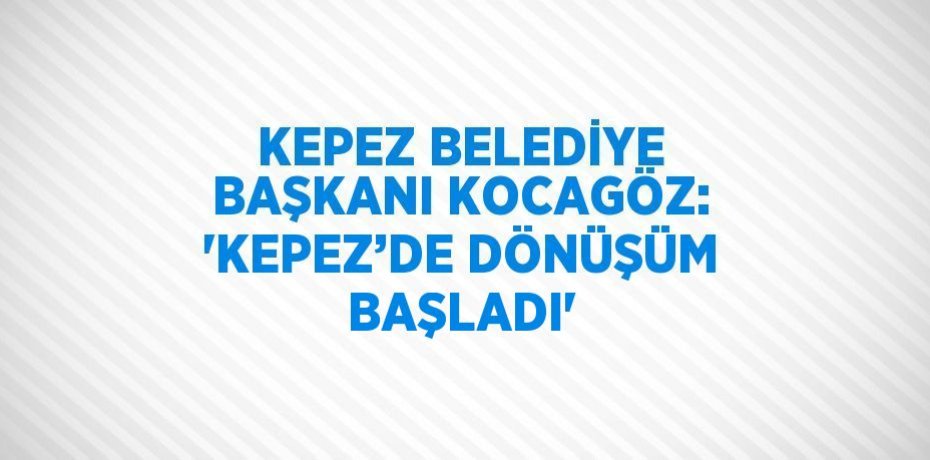 KEPEZ BELEDİYE BAŞKANI KOCAGÖZ: 'KEPEZ’DE DÖNÜŞÜM BAŞLADI'