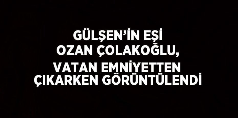 GÜLŞEN’İN EŞİ OZAN ÇOLAKOĞLU, VATAN EMNİYETTEN ÇIKARKEN GÖRÜNTÜLENDİ