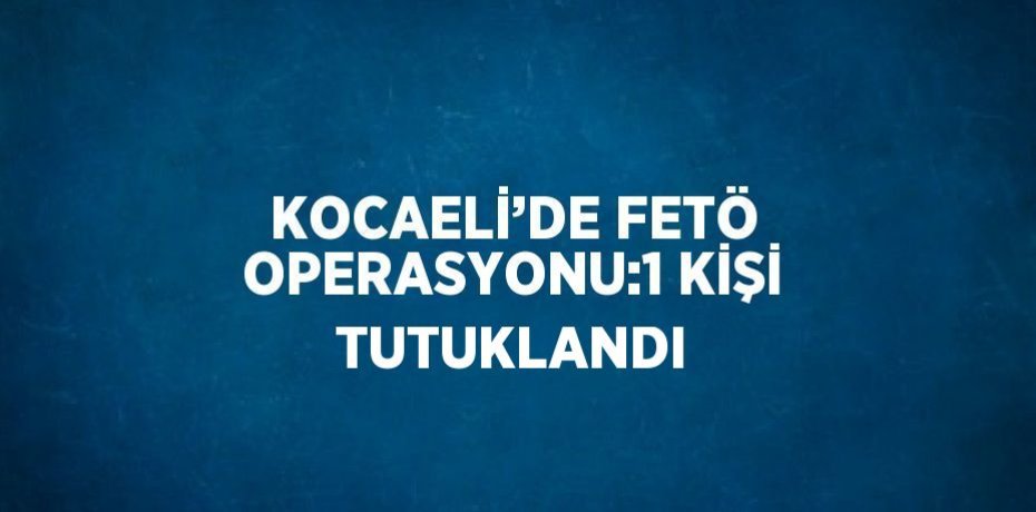 KOCAELİ’DE FETÖ OPERASYONU:1 KİŞİ TUTUKLANDI