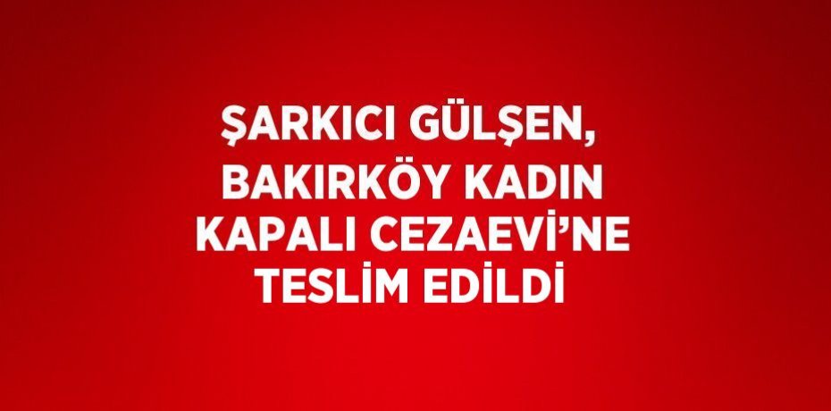 ŞARKICI GÜLŞEN, BAKIRKÖY KADIN KAPALI CEZAEVİ’NE TESLİM EDİLDİ