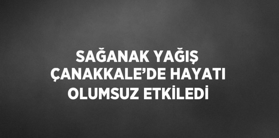 SAĞANAK YAĞIŞ ÇANAKKALE’DE HAYATI OLUMSUZ ETKİLEDİ