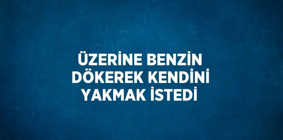 ÜZERİNE BENZİN DÖKEREK KENDİNİ YAKMAK İSTEDİ
